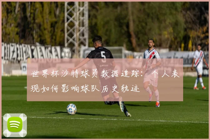 世界杯沙特球员数据追踪:个人表现如何影响球队历史轨迹