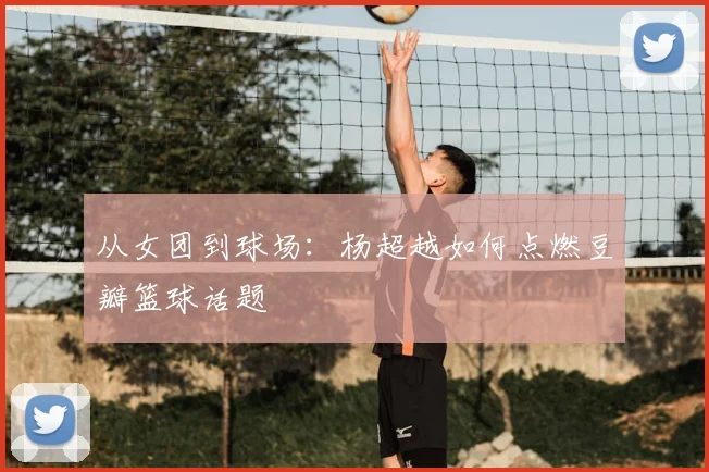 从女团到球场：杨超越如何点燃豆瓣篮球话题