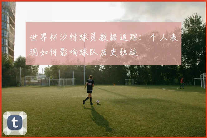世界杯沙特球员数据追踪:个人表现如何影响球队历史轨迹