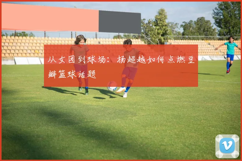 从女团到球场：杨超越如何点燃豆瓣篮球话题