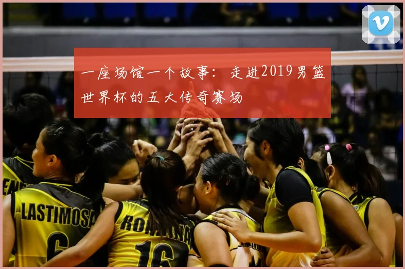 一座场馆一个故事：走进2019男篮世界杯的五大传奇赛场