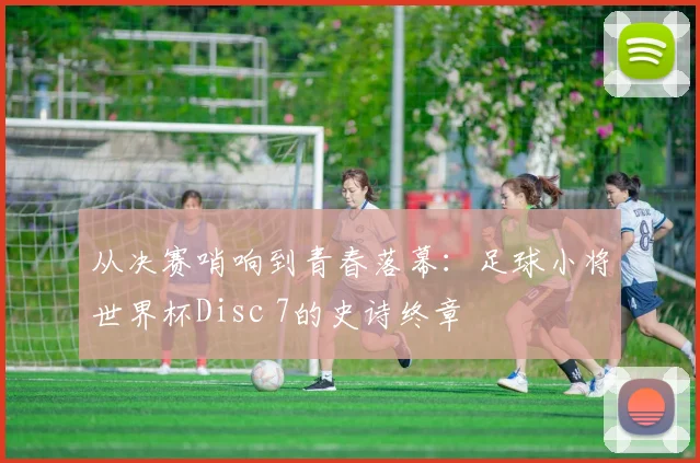 从决赛哨响到青春落幕：足球小将世界杯Disc 7的史诗终章