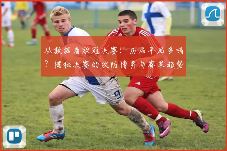 从数据看欧冠决赛:历届平局多吗?揭秘决赛的攻防博弈与赛果趋势