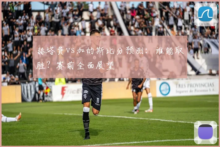 赫塔费vs加的斯比分预测:谁能取胜?赛前全面展望