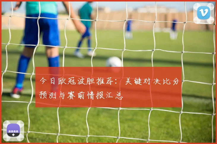 今日欧冠波胆推荐：关键对决比分预测与赛前情报汇总