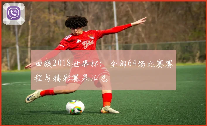 回顾2018世界杯：全部64场比赛赛程与精彩赛果汇总