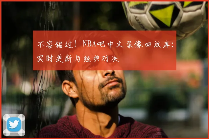 不容错过！NBA吧中文录像回放库：实时更新与经典对决