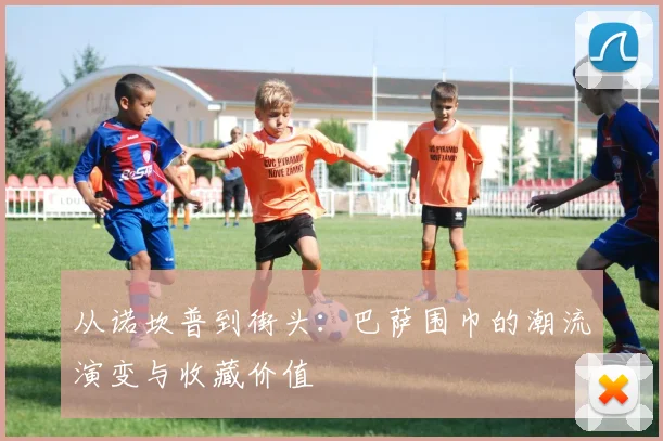 从诺坎普到街头:巴萨围巾的潮流演变与收藏价值