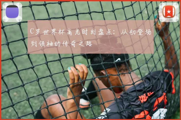 C罗世界杯高光时刻盘点：从初登场到领袖的传奇之路
