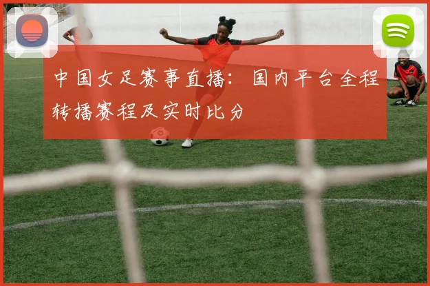 中国女足赛事直播：国内平台全程转播赛程及实时比分
