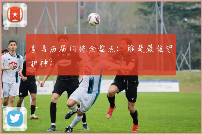 皇马历届门将全盘点:谁是最佳守护神?