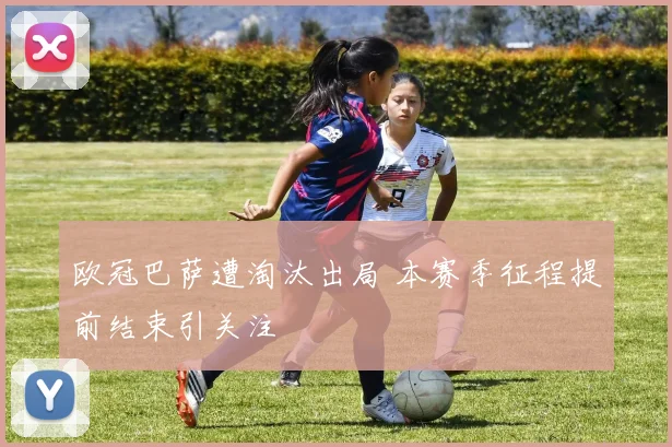 欧冠巴萨遭淘汰出局 本赛季征程提前结束引关注