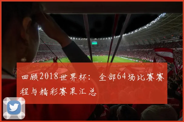 回顾2018世界杯：全部64场比赛赛程与精彩赛果汇总